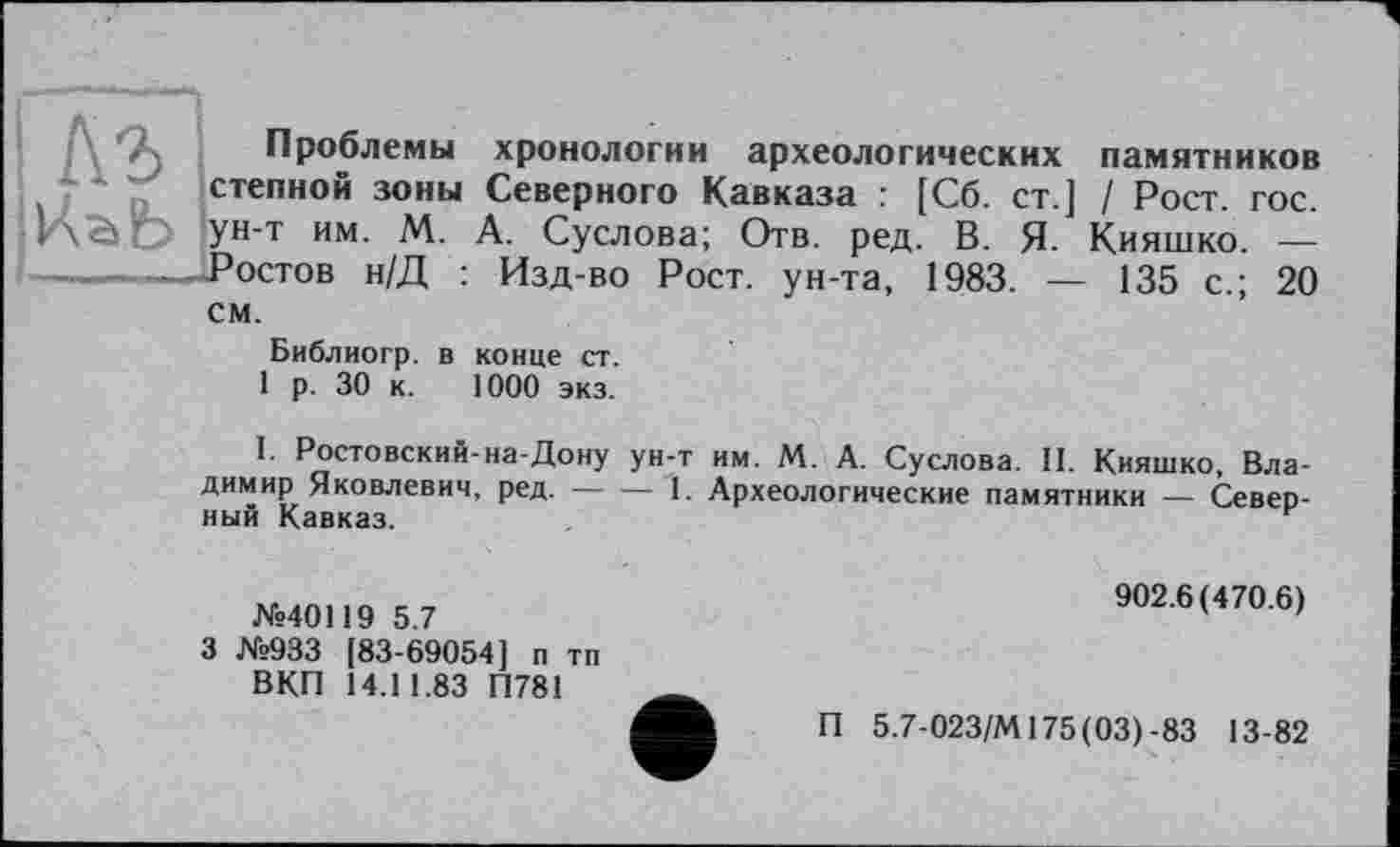 ﻿Къ
Проблемы хронологии археологических памятников степной зоны Северного Кавказа : [Сб. ст ] / Рост. гос. ун-т им. М. А. Суслова; Отв. ред. В. Я. Кияшко. — Ростов н/Д : Изд-во Рост, ун-та, 1983. — 135 с.; 20 см.
Библиогр. в конце ст.
1 р. 30 к. 1000 экз.
I. Ростовский-на-Дону ун-т им. М. А. Суслова. II. Кияшко, Владимир Яковлевич, ред. --------1. Археологические памятники — Северный Кавказ.---------------г
№40119 5.7
3 №933 [83-69054] п тп ВКП 14.11.83 П781
902.6(470.6)
П 5.7-023/М175(03)-83 13-82